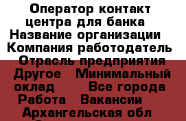 Оператор контакт-центра для банка › Название организации ­ Компания-работодатель › Отрасль предприятия ­ Другое › Минимальный оклад ­ 1 - Все города Работа » Вакансии   . Архангельская обл.,Северодвинск г.